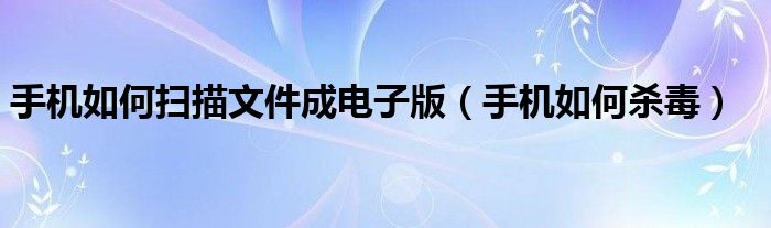 手机如何扫描文件成电子版（手机如何杀毒）