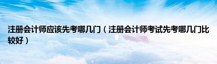 注册会计师应该先考哪几门（注册会计师考试先考哪几门比较好）