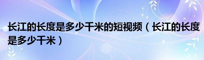 长江的长度是多少千米的短视频（长江的长度是多少千米）
