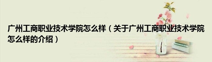广州工商职业技术学院怎么样（关于广州工商职业技术学院怎么样的介绍）