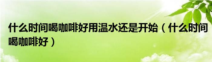 什么时间喝咖啡好用温水还是开始（什么时间喝咖啡好）