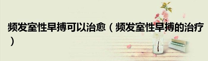 频发室性早搏可以治愈（频发室性早搏的治疗）