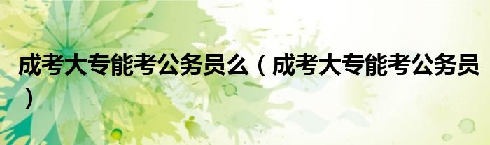 成考大专能考公务员么（成考大专能考公务员）