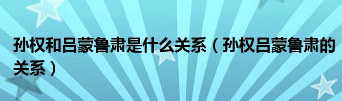 孙权和吕蒙鲁肃是什么关系（孙权吕蒙鲁肃的关系）