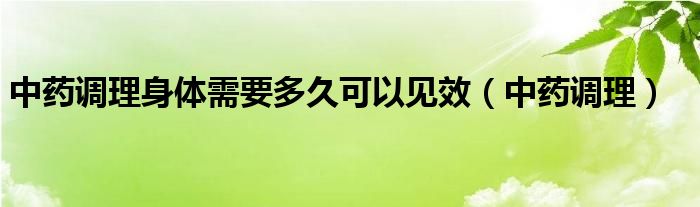 中药调理身体需要多久可以见效（中药调理）