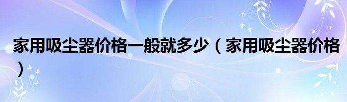 家用吸尘器价格一般就多少（家用吸尘器价格）