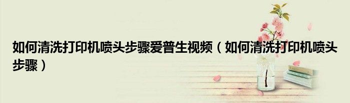 如何清洗打印机喷头步骤爱普生视频（如何清洗打印机喷头步骤）