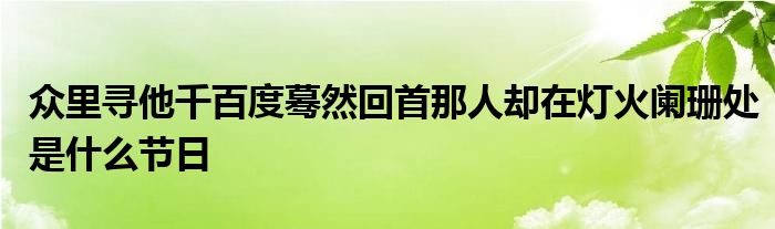 众里寻他千百度蓦然回首那人却在灯火阑珊处是什么节日