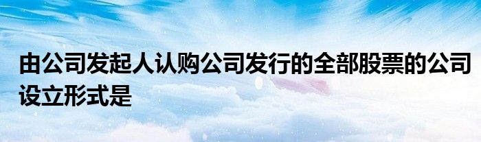 由公司发起人认购公司发行的全部股票的公司设立形式是