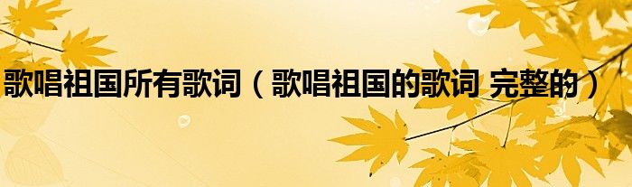 歌唱祖国所有歌词（歌唱祖国的歌词 完整的）