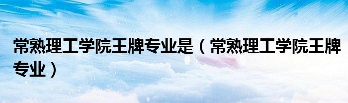 常熟理工学院王牌专业是（常熟理工学院王牌专业）