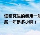 读研究生的费用一般一年是多少啊请问（读研究生的费用一般一年是多少啊）