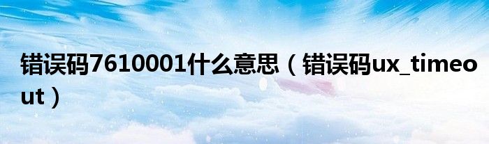 错误码7610001什么意思（错误码ux_timeout）