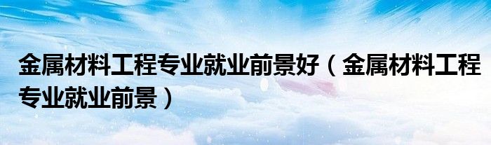金属材料工程专业就业前景好（金属材料工程专业就业前景）