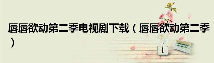 唇唇欲动第二季电视剧下载（唇唇欲动第二季）