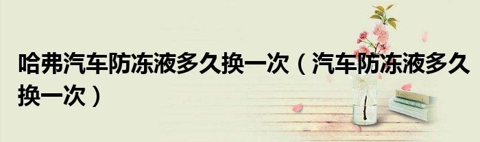 哈弗汽车防冻液多久换一次（汽车防冻液多久换一次）