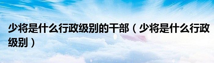 少将是什么行政级别的干部（少将是什么行政级别）