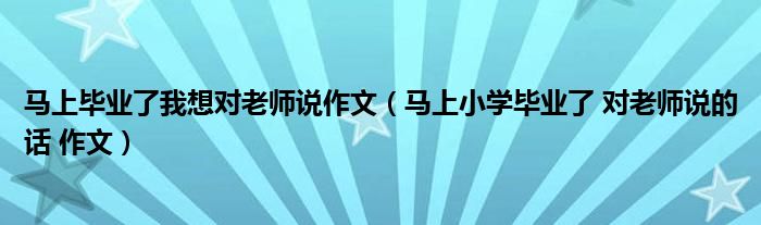 马上毕业了我想对老师说作文（马上小学毕业了 对老师说的话 作文）