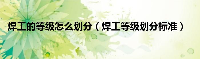 焊工的等级怎么划分（焊工等级划分标准）