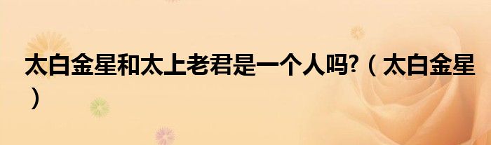 太白金星和太上老君是一个人吗?（太白金星）