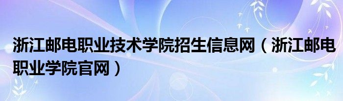 浙江邮电职业技术学院招生信息网（浙江邮电职业学院官网）
