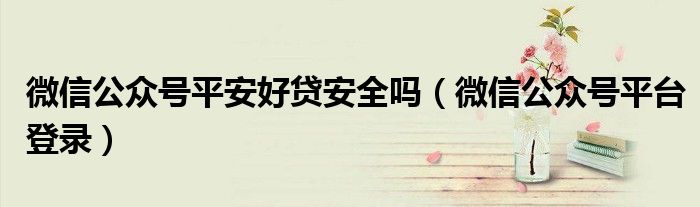 微信公众号平安好贷安全吗（微信公众号平台登录）