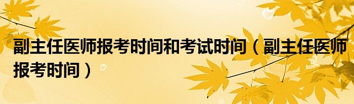 副主任医师报考时间和考试时间（副主任医师报考时间）