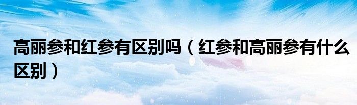 高丽参和红参有区别吗（红参和高丽参有什么区别）
