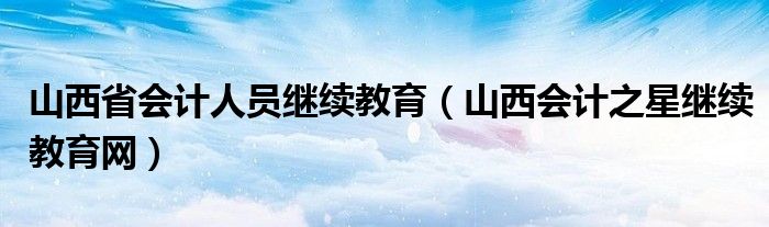山西省会计人员继续教育（山西会计之星继续教育网）