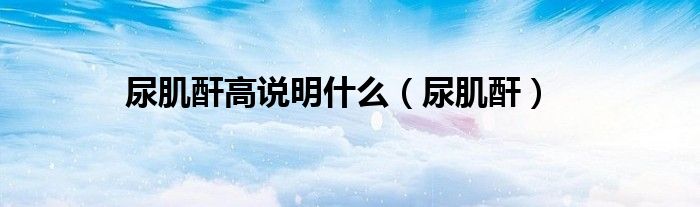 尿肌酐高说明什么（尿肌酐）
