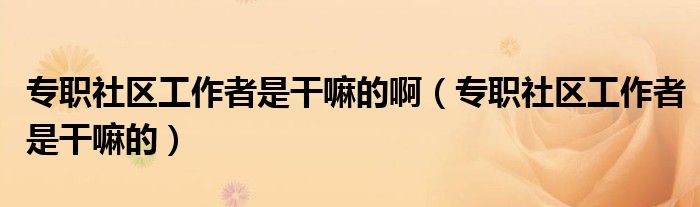 专职社区工作者是干嘛的啊（专职社区工作者是干嘛的）