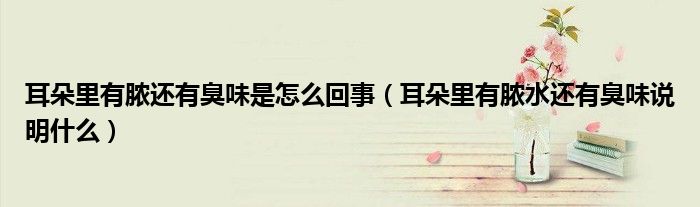 耳朵里有脓还有臭味是怎么回事（耳朵里有脓水还有臭味说明什么）