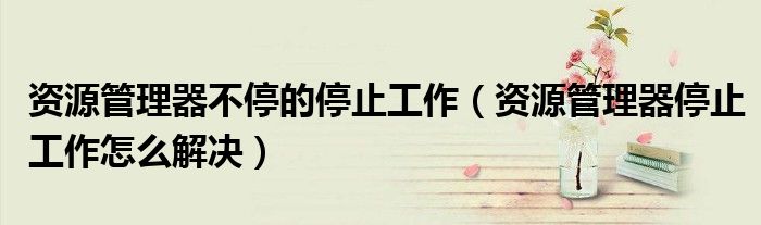 资源管理器不停的停止工作（资源管理器停止工作怎么解决）