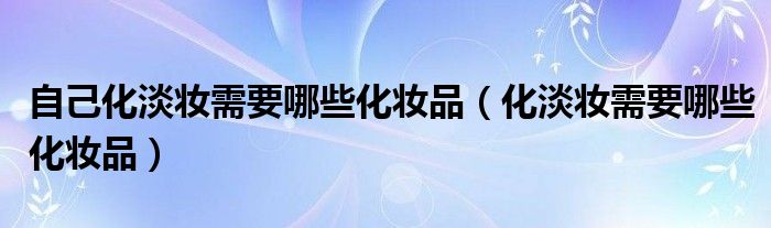 自己化淡妆需要哪些化妆品（化淡妆需要哪些化妆品）