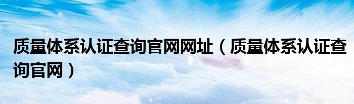 质量体系认证查询官网网址（质量体系认证查询官网）