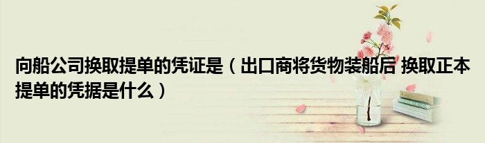 向船公司换取提单的凭证是（出口商将货物装船后 换取正本提单的凭据是什么）