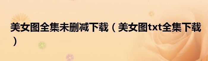 美女图全集未删减下载（美女图txt全集下载）
