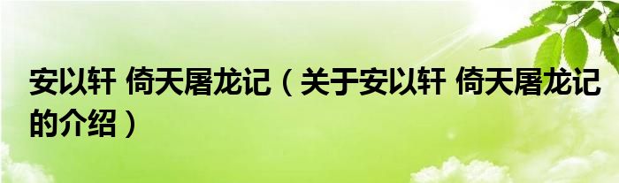 安以轩 倚天屠龙记（关于安以轩 倚天屠龙记的介绍）