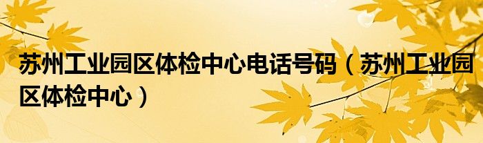 苏州工业园区体检中心电话号码（苏州工业园区体检中心）
