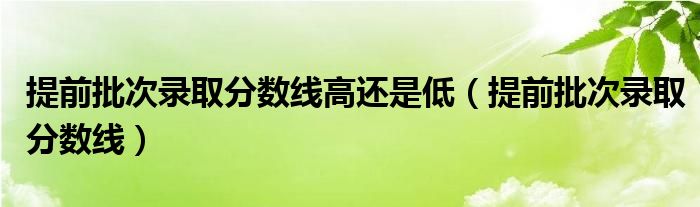 提前批次录取分数线高还是低（提前批次录取分数线）