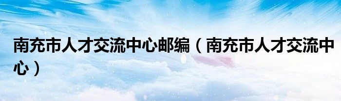 南充市人才交流中心邮编（南充市人才交流中心）
