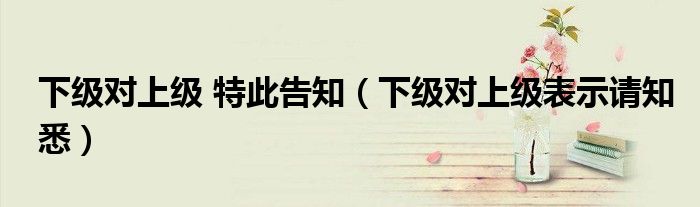 下级对上级 特此告知（下级对上级表示请知悉）