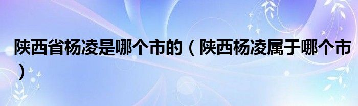 陕西省杨凌是哪个市的（陕西杨凌属于哪个市）