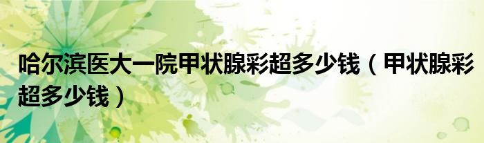 哈尔滨医大一院甲状腺彩超多少钱（甲状腺彩超多少钱）