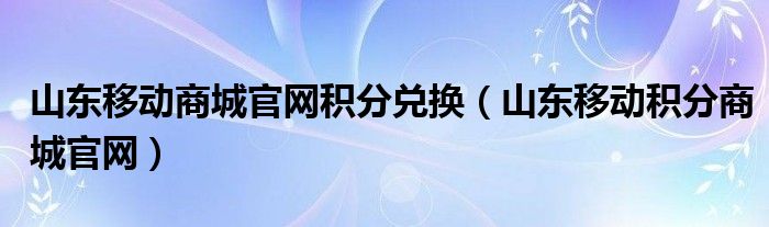 山东移动商城官网积分兑换（山东移动积分商城官网）