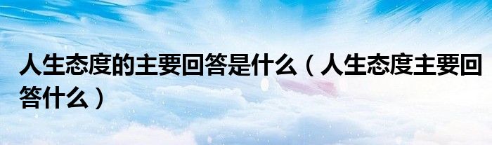 人生态度的主要回答是什么（人生态度主要回答什么）