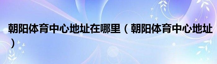 朝阳体育中心地址在哪里（朝阳体育中心地址）