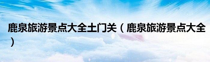 鹿泉旅游景点大全土门关（鹿泉旅游景点大全）