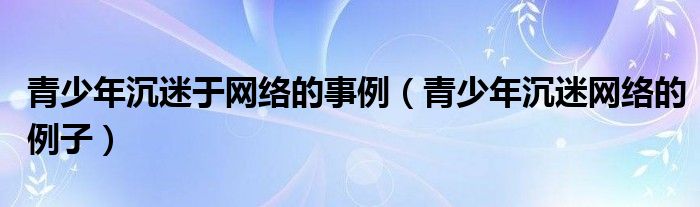 青少年沉迷于网络的事例（青少年沉迷网络的例子）
