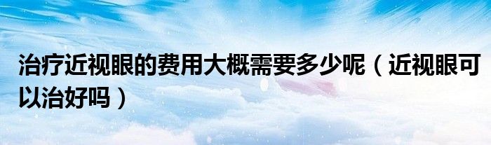 治疗近视眼的费用大概需要多少呢（近视眼可以治好吗）